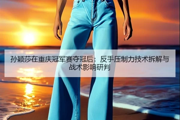 孙颖莎在重庆冠军赛夺冠后：反手压制力技术拆解与战术影响研判