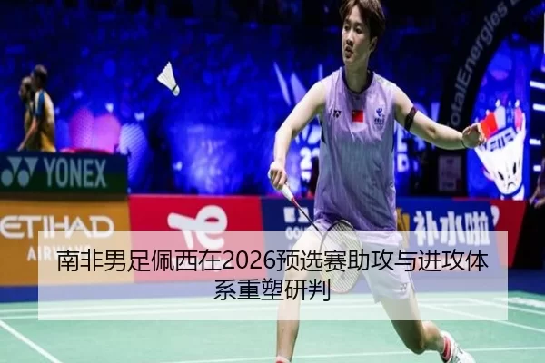南非男足佩西在2026预选赛助攻与进攻体系重塑研判