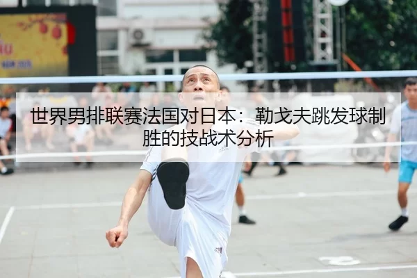 世界男排联赛法国对日本：勒戈夫跳发球制胜的技战术分析