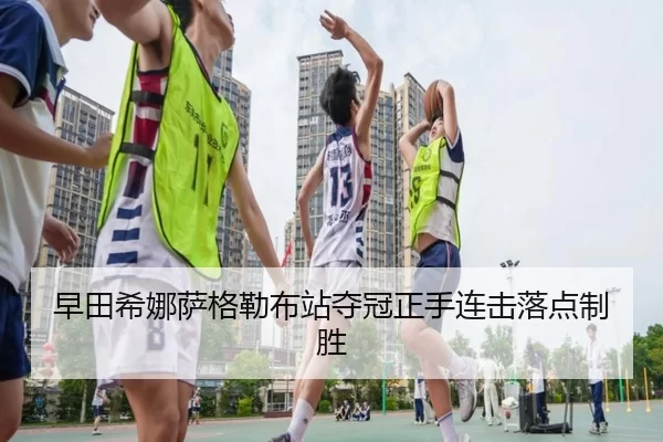 早田希娜萨格勒布站夺冠正手连击落点制胜