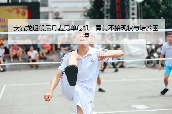 安赛龙退役后丹麦男单危机：青黄不接现状与培养困境